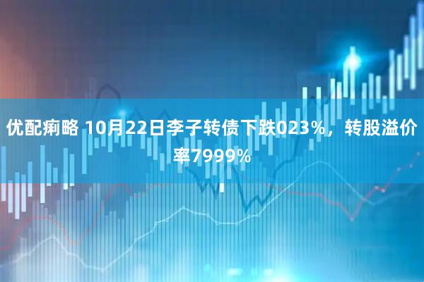 优配痢略 10月22日李子转债下跌023%，转股溢价率7999%