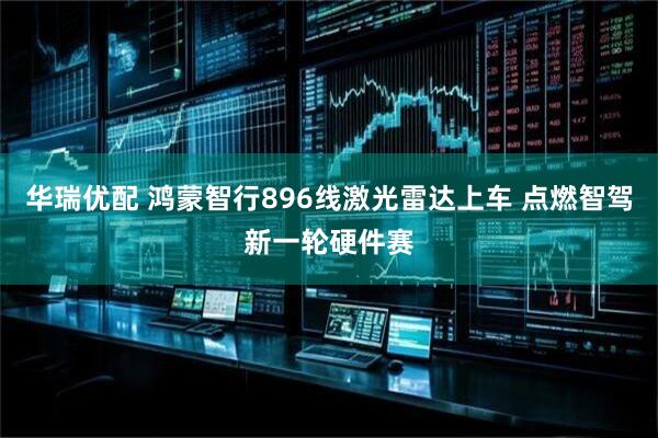 华瑞优配 鸿蒙智行896线激光雷达上车 点燃智驾新一轮硬件赛