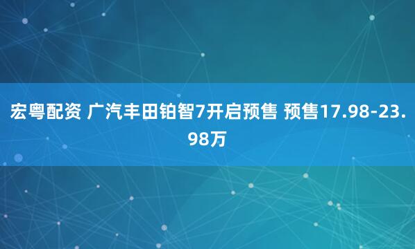 宏粤配资 广汽丰田铂智7开启预售 预售17.98-23.98万