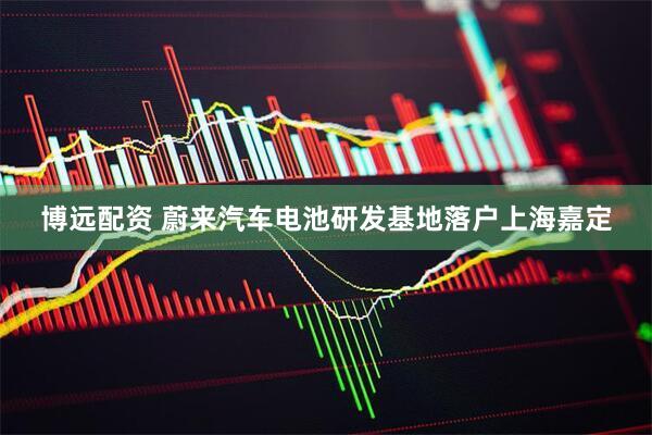 博远配资 蔚来汽车电池研发基地落户上海嘉定