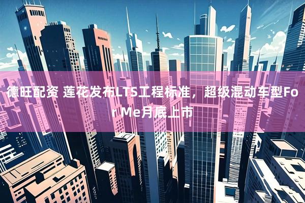 德旺配资 莲花发布LTS工程标准，超级混动车型For Me月底上市