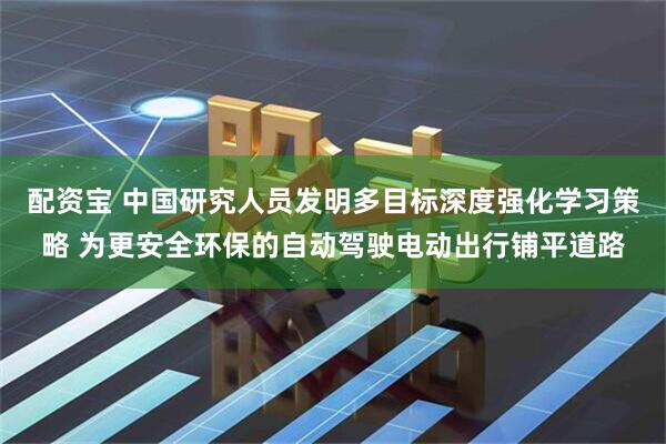 配资宝 中国研究人员发明多目标深度强化学习策略 为更安全环保的自动驾驶电动出行铺平道路
