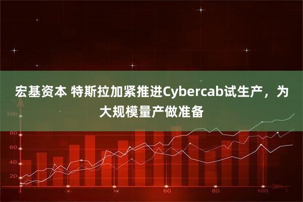 宏基资本 特斯拉加紧推进Cybercab试生产，为大规模量产做准备
