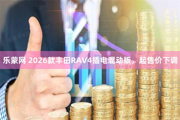乐蒙网 2026款丰田RAV4插电混动版，起售价下调