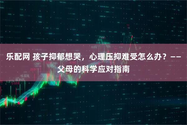 乐配网 孩子抑郁想哭，心理压抑难受怎么办？——父母的科学应对指南