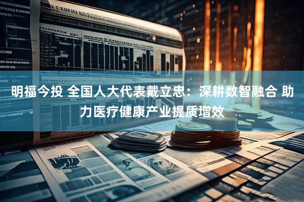 明福今投 全国人大代表戴立忠：深耕数智融合 助力医疗健康产业提质增效