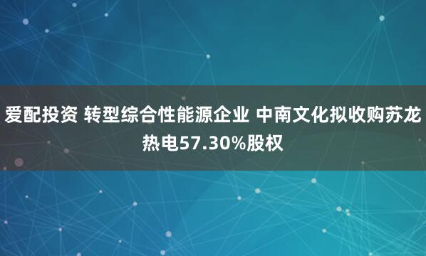 爱配投资 转型综合性能源企业 中南文化拟收购苏龙热电57.30%股权