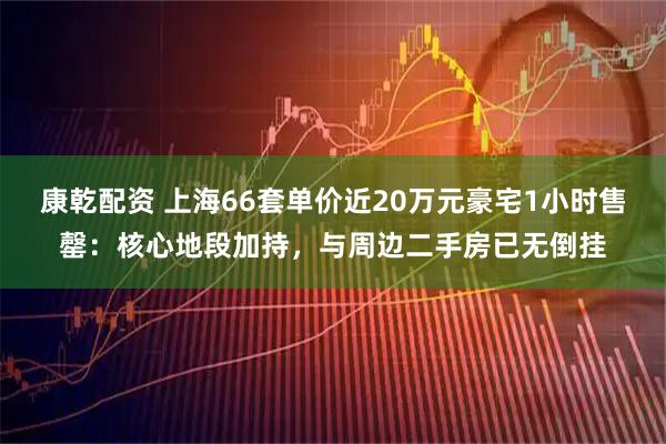 康乾配资 上海66套单价近20万元豪宅1小时售罄：核心地段加持，与周边二手房已无倒挂