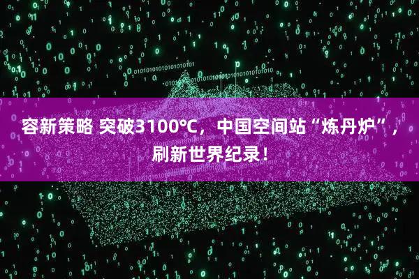 容新策略 突破3100℃，中国空间站“炼丹炉”，刷新世界纪录！