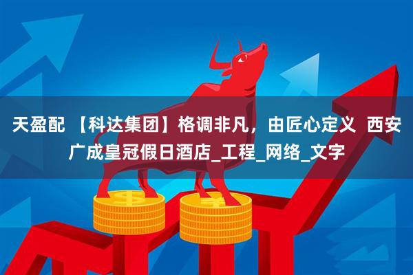 天盈配 【科达集团】格调非凡，由匠心定义  西安广成皇冠假日酒店_工程_网络_文字