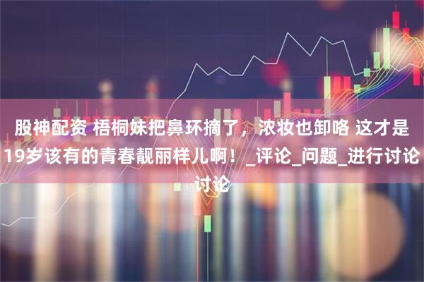 股神配资 梧桐妹把鼻环摘了，浓妆也卸咯 这才是19岁该有的青春靓丽样儿啊！_评论_问题_进行讨论