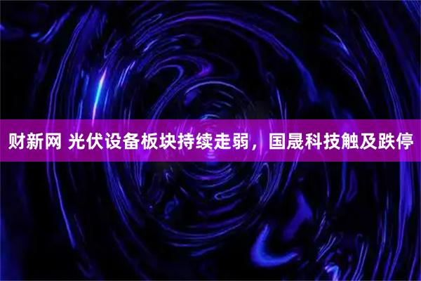财新网 光伏设备板块持续走弱，国晟科技触及跌停