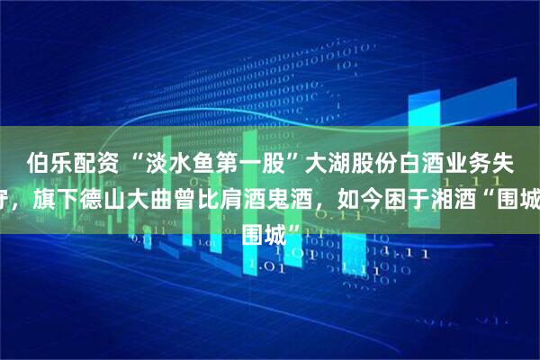 伯乐配资 “淡水鱼第一股”大湖股份白酒业务失守，旗下德山大曲曾比肩酒鬼酒，如今困于湘酒“围城”