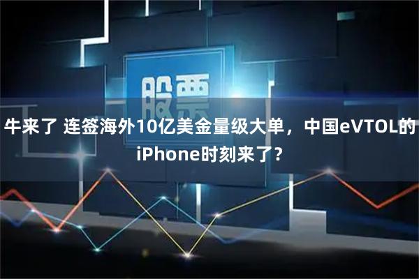 牛来了 连签海外10亿美金量级大单，中国eVTOL的iPhone时刻来了？