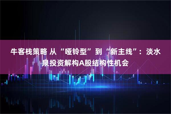 牛客栈策略 从 “哑铃型” 到 “新主线”：淡水泉投资解构A股结构性机会