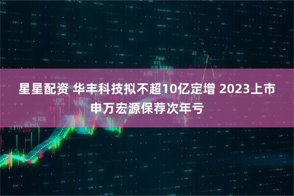 星星配资 华丰科技拟不超10亿定增 2023上市申万宏源保荐次年亏