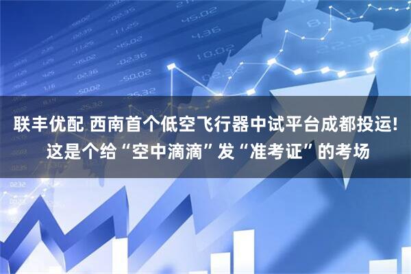 联丰优配 西南首个低空飞行器中试平台成都投运! 这是个给“空中滴滴”发“准考证”的考场