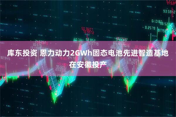 库东投资 恩力动力2GWh固态电池先进智造基地在安徽投产