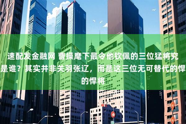 速配发金融网 曹操麾下最令他钦佩的三位猛将究竟是谁？其实并非关羽张辽，而是这三位无可替代的悍将