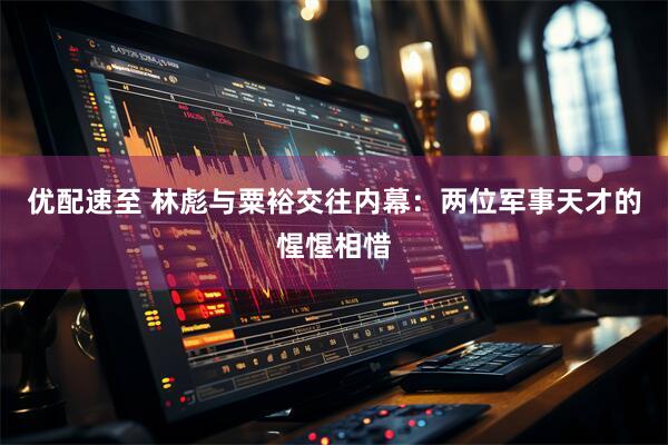 优配速至 林彪与粟裕交往内幕：两位军事天才的惺惺相惜