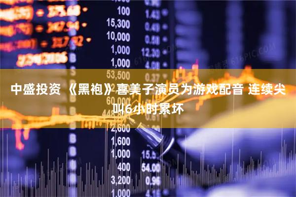 中盛投资 《黑袍》喜美子演员为游戏配音 连续尖叫6小时累坏