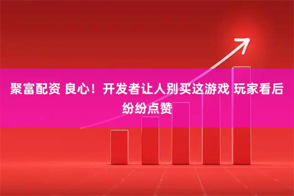 聚富配资 良心！开发者让人别买这游戏 玩家看后纷纷点赞