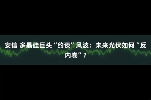 安信 多晶硅巨头“约谈”风波：未来光伏如何“反内卷”？
