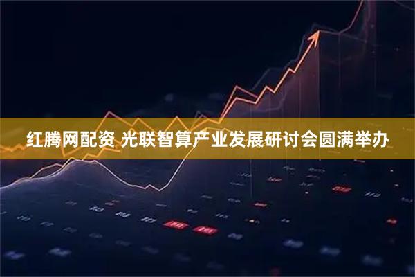 红腾网配资 光联智算产业发展研讨会圆满举办