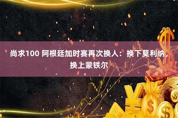 尚求100 阿根廷加时赛再次换人：换下莫利纳，换上蒙铁尔