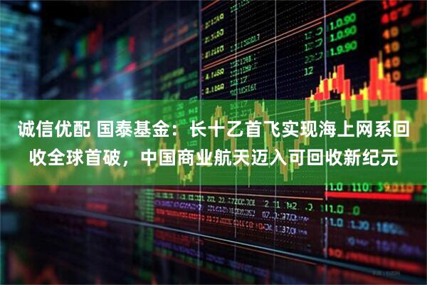 诚信优配 国泰基金:长十乙首飞实现海上网系回收全球首破,中国商业航天迈入可回收新纪元