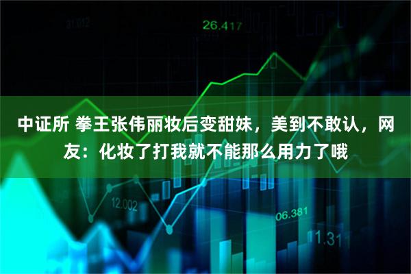 中证所 拳王张伟丽妆后变甜妹，美到不敢认，网友：化妆了打我就不能那么用力了哦