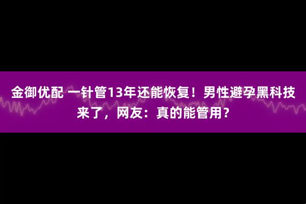 金御优配 一针管13年还能恢复！男性避孕黑科技来了，网友：真的能管用？