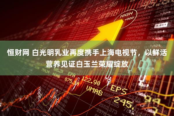 恒财网 白光明乳业再度携手上海电视节，以鲜活营养见证白玉兰荣耀绽放
