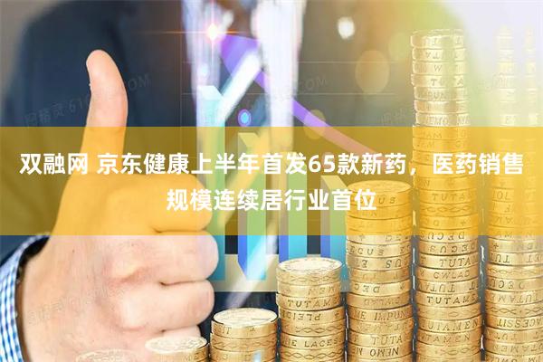 双融网 京东健康上半年首发65款新药，医药销售规模连续居行业首位