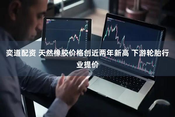 奕道配资 天然橡胶价格创近两年新高 下游轮胎行业提价